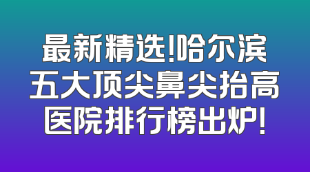 最新精选！哈尔滨五大顶尖鼻尖抬高医院排行榜出炉！