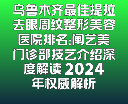乌鲁木齐最佳提拉去眼周纹整形美容医院排名：阐艺美门诊部技艺介绍深度解读 2024年权威解析
