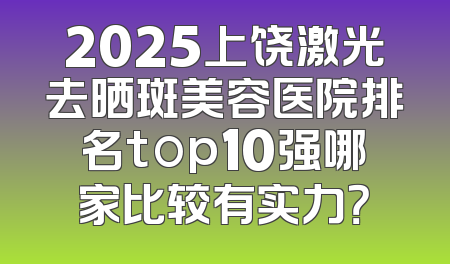 2025上饶激光去晒斑美容医院排名top10强哪家比较有实力？