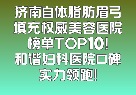 济南自体脂肪眉弓填充权威美容医院榜单TOP10！和谐妇科医院口碑实力领跑！