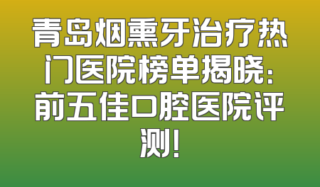 青岛烟熏牙治疗热门医院榜单揭晓：前五佳口腔医院评测！