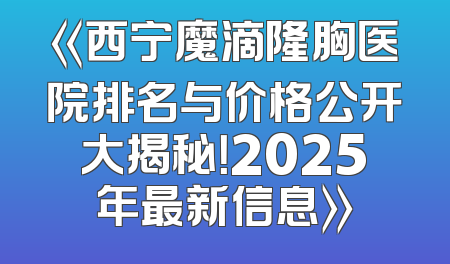 《西宁魔滴隆胸医院排名与价格公开大揭秘！2025年最新信息》