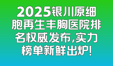 2025银川原细胞再生丰胸医院排名权威发布，实力榜单新鲜出炉！