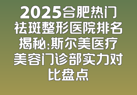 2025合肥热门祛斑整形医院排名揭秘：斯尔美医疗美容门诊部实力对比盘点