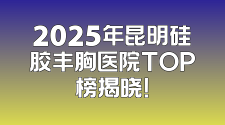 2025年昆明硅胶丰胸医院TOP榜揭晓！