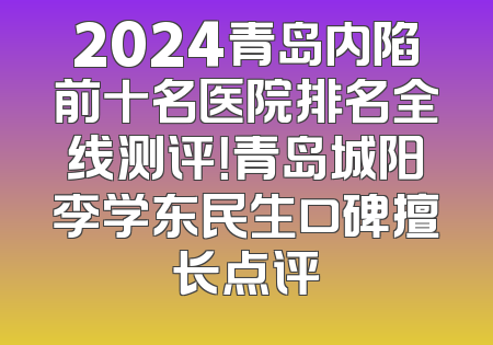 2024青岛内陷前十名医院排名全线测评！青岛城阳李学东民生口碑擅长点评
