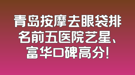青岛按摩去眼袋排名前五医院艺星、富华口碑高分！