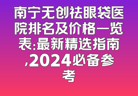 南宁无创祛眼袋医院排名及价格一览表：最新精选指南，2024必备参考
