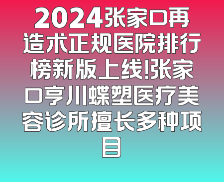 2024张家口再造术正规医院排行榜新版上线！张家口亨川蝶塑医疗美容诊所擅长多种项目