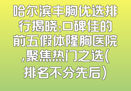 哈尔滨丰胸优选排行揭晓：口碑佳的前五假体隆胸医院，聚焦热门之选（排名不分先后）