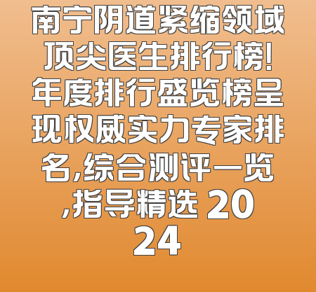 南宁阴道紧缩领域顶尖医生排行榜！年度排行盛览榜呈现权威实力专家排名，综合测评一览，指导精选 2024