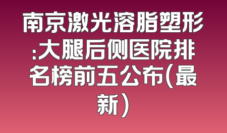 南京激光溶脂塑形：大腿后侧医院排名榜前五公布（最新）