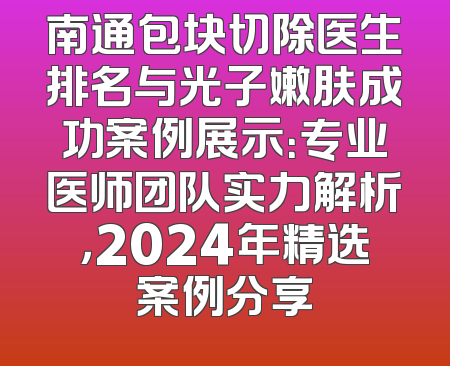 南通包块切除医生排名与光子嫩肤成功案例展示：专业医师团队实力解析，2024年精选案例分享
