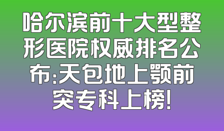 哈尔滨前十大型整形医院权威排名公布：天包地上颚前突专科上榜！