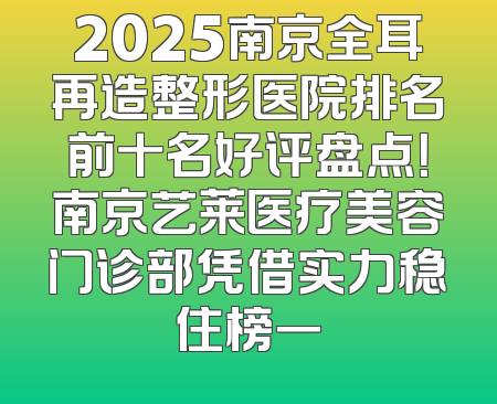 2025南京全耳再造整形医院排名前十名好评盘点！南京艺莱医疗美容门诊部凭借实力稳住榜一