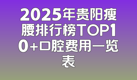 2025年贵阳瘦腰排行榜TOP10+口腔费用一览表
