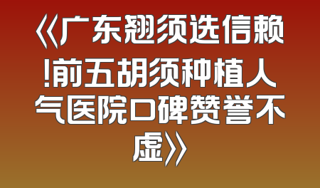 《广东翘须选信赖！前五胡须种植人气医院口碑赞誉不虚》