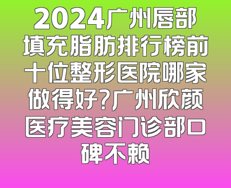 2024广州唇部填充脂肪排行榜前十位整形医院哪家做得好？广州欣颜医疗美容门诊部口碑不赖