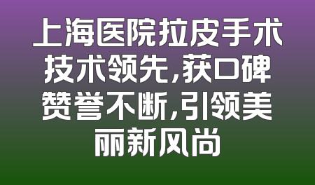 上海医院拉皮手术技术领先，获口碑赞誉不断，引领美丽新风尚