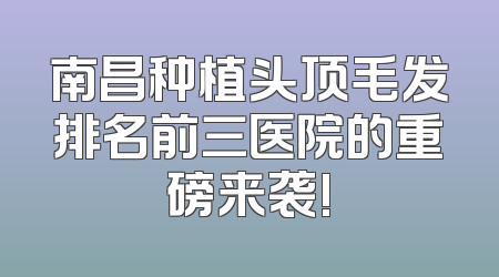 南昌种植头顶毛发排名前三医院的重磅来袭!