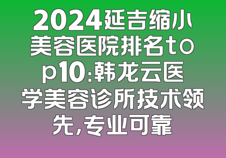 2024延吉缩小美容医院排名top10：韩龙云医学美容诊所技术领先，专业可靠