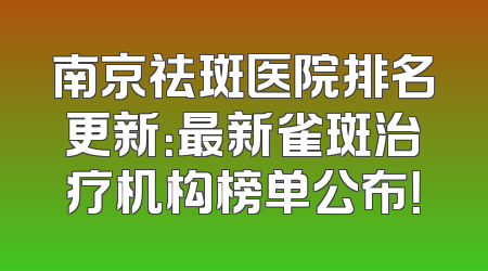 南京祛斑医院排名更新：最新雀斑治疗机构榜单公布！