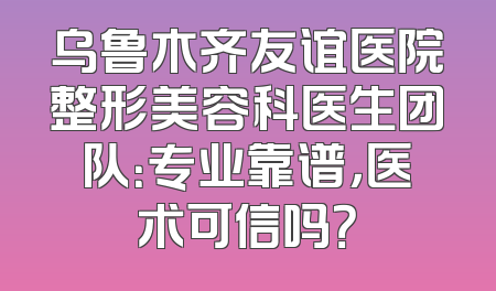 乌鲁木齐友谊医院整形美容科医生团队：专业靠谱，医术可信吗？