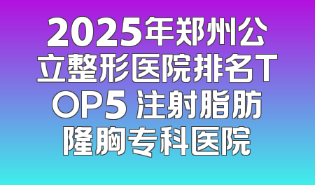 2025年郑州公立整形医院排名TOP5 注射脂肪隆胸专科医院