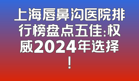 上海唇鼻沟医院排行榜盘点五佳：权威2024年选择！