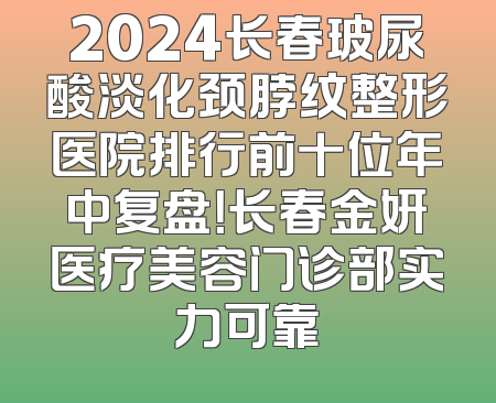 2024长春玻尿酸淡化颈脖纹整形医院排行前十位年中复盘！长春金妍医疗美容门诊部实力可靠
