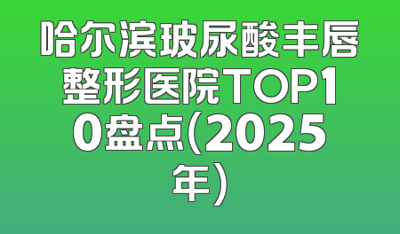 哈尔滨玻尿酸丰唇整形医院TOP10盘点（2025年）