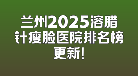 兰州2025溶腊针瘦脸医院排名榜更新！