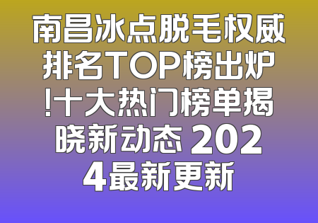 南昌冰点脱毛权威排名TOP榜出炉！十大热门榜单揭晓新动态 2024最新更新