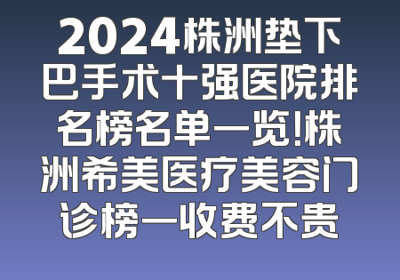 2024株洲垫下巴手术十强医院排名榜名单一览！株洲希美医疗美容门诊榜一收费不贵