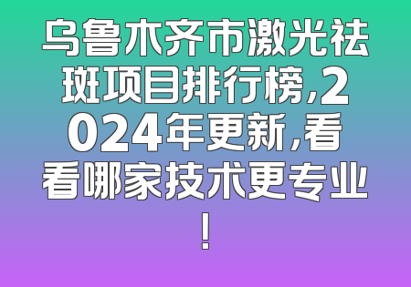 乌鲁木齐市激光祛斑项目排行榜，2024年更新，看看哪家技术更专业！