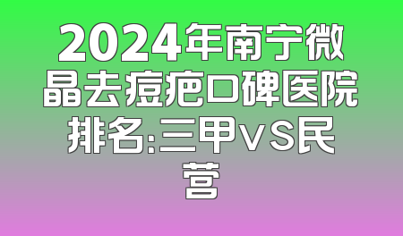 2024年南宁微晶去痘疤口碑医院排名：三甲vs民营