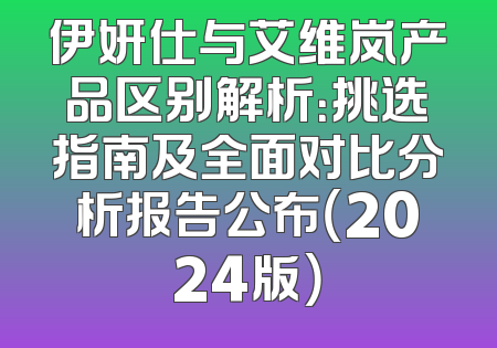 伊妍仕与艾维岚产品区别解析：挑选指南及全面对比分析报告公布（2024版）