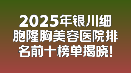 2025年银川细胞隆胸美容医院排名前十榜单揭晓！