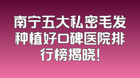 南宁五大私密毛发种植好口碑医院排行榜揭晓！