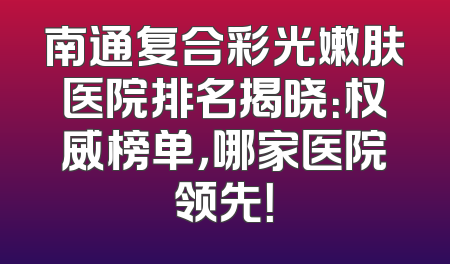 南通复合彩光嫩肤医院排名揭晓：权威榜单，哪家医院领先！