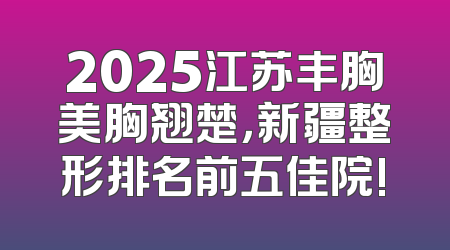 2025江苏丰胸美胸翘楚，新疆整形排名前五佳院!