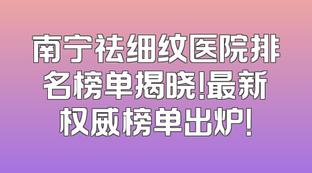 南宁祛细纹医院排名榜单揭晓！最新权威榜单出炉！