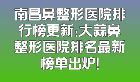 南昌鼻整形医院排行榜更新：大蒜鼻整形医院排名最新榜单出炉！