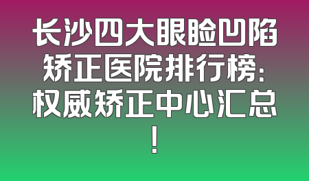 长沙四大眼睑凹陷矫正医院排行榜：权威矫正中心汇总！