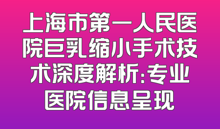 上海市第一人民医院巨乳缩小手术技术深度解析：专业医院信息呈现