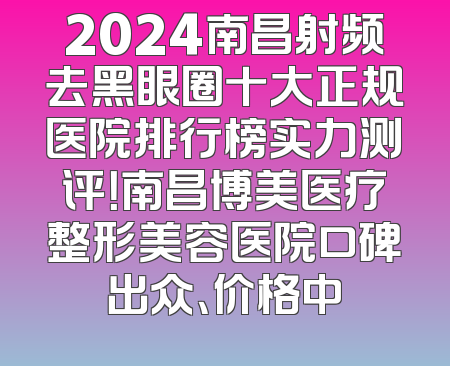 2024南昌射频去黑眼圈十大正规医院排行榜实力测评！南昌博美医疗整形美容医院口碑出众、价格中
