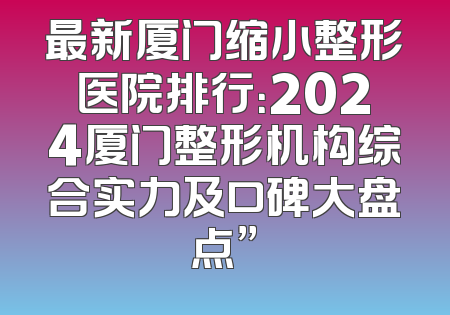 最新厦门缩小整形医院排行：2024厦门整形机构综合实力及口碑大盘点”