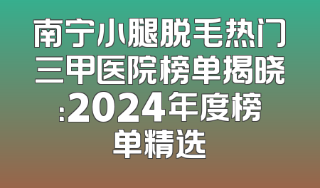 南宁小腿脱毛热门三甲医院榜单揭晓：2024年度榜单精选
