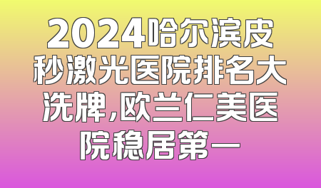 2024哈尔滨皮秒激光医院排名大洗牌，欧兰仁美医院稳居第一