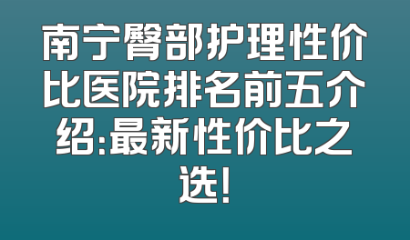 南宁臀部护理性价比医院排名前五介绍：最新性价比之选！